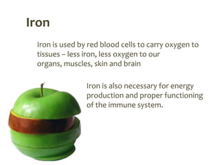 Iron
 Iron is used by red blood cells to carry oxygen to
 tissues – less iron, less oxygen to our
 organs, muscles, skin and brain

                Iron is also necessary for energy
                production and proper functioning
                of the immune system.
 