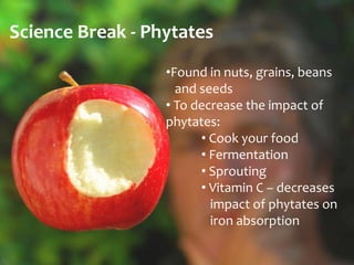 Science Break - Phytates
                  •Found in nuts, grains, beans
                    and seeds
                  • To decrease the impact of
                  phytates:
                        • Cook your food
                        • Fermentation
                        • Sprouting
                        • Vitamin C – decreases
                          impact of phytates on
                          iron absorption
 