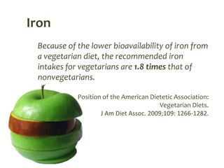 Iron
 Because of the lower bioavailability of iron from
 a vegetarian diet, the recommended iron
 intakes for vegetarians are 1.8 times that of
 nonvegetarians.

            Position of the American Dietetic Association:
                                         Vegetarian Diets.
                    J Am Diet Assoc. 2009;109: 1266-1282.
 