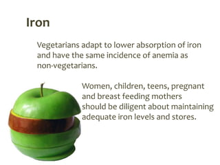 Iron
 Vegetarians adapt to lower absorption of iron
 and have the same incidence of anemia as
 non-vegetarians.

             Women, children, teens, pregnant
             and breast feeding mothers
             should be diligent about maintaining
             adequate iron levels and stores.
 