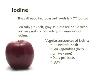 Iodine
  The salt used in processed foods is NOT iodized

  Sea salt, pink salt, gray salt, etc are not iodized
  and may not contain adequate amounts of
  iodine.
                       Vegetarian sources of iodine:
                          • Iodized table salt
                          • Sea vegetables (kelp,
                          nori, wakame)
                          • Dairy products
                          • Eggs
 