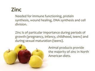 Zinc
 Needed for immune functioning, protein
 synthesis, wound healing, DNA synthesis and cell
 division.

 Zinc is of particular importance during periods of
 growth (pregnancy, infancy, childhood, teens) and
 during sexual maturation (teens).

                       Animal products provide
                       the majority of zinc in North
                       American diets.
 