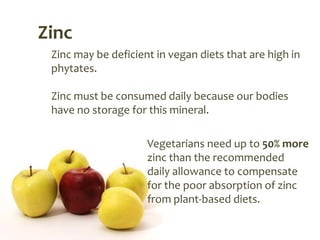 Zinc
 Zinc may be deficient in vegan diets that are high in
 phytates.

 Zinc must be consumed daily because our bodies
 have no storage for this mineral.

                     Vegetarians need up to 50% more
                     zinc than the recommended
                     daily allowance to compensate
                     for the poor absorption of zinc
                     from plant-based diets.
 