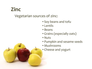 Zinc
 Vegetarian sources of zinc:
                  • Soy beans and tofu
                  • Lentils
                  • Beans
                  • Grains (especially oats)
                  • Nuts
                  • Pumpkin and sesame seeds
                  • Mushrooms
                  • Cheese and yogurt
 