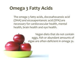 Omega 3 Fatty Acids
 The omega 3 fatty acids, docosahexanoic acid
 (DHA) and eicosapentanoic acid (EPA) are
 necessary for cardiovascular health, mental
 health, brain health and eye health.

                  Vegan diets that do not contain
               eggs, fish or abundant amounts of
            algae are often deficient in omega 3s.
 
