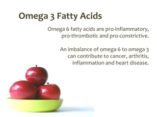 Omega 3 Fatty Acids
      Omega 6 fatty acids are pro-inflammatory,
          pro-thrombotic and pro-constrictive.

           An imbalance of omega 6 to omega 3
              can contribute to cancer, arthritis,
                inflammation and heart disease.
 