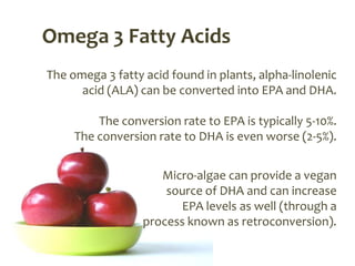 Omega 3 Fatty Acids
The omega 3 fatty acid found in plants, alpha-linolenic
      acid (ALA) can be converted into EPA and DHA.

         The conversion rate to EPA is typically 5-10%.
     The conversion rate to DHA is even worse (2-5%).


                     Micro-algae can provide a vegan
                      source of DHA and can increase
                        EPA levels as well (through a
                  process known as retroconversion).
 