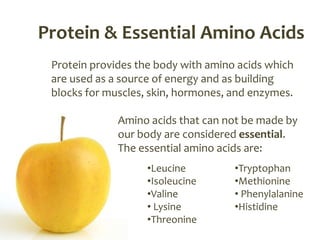 Protein & Essential Amino Acids
 Protein provides the body with amino acids which
 are used as a source of energy and as building
 blocks for muscles, skin, hormones, and enzymes.

              Amino acids that can not be made by
              our body are considered essential.
              The essential amino acids are:
                    •Leucine         •Tryptophan
                    •Isoleucine      •Methionine
                    •Valine          • Phenylalanine
                    • Lysine         •Histidine
                    •Threonine
 