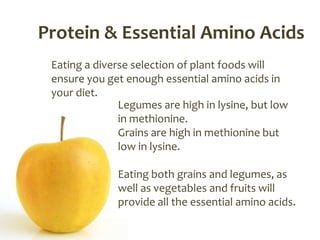 Protein & Essential Amino Acids
 Eating a diverse selection of plant foods will
 ensure you get enough essential amino acids in
 your diet.
               Legumes are high in lysine, but low
               in methionine.
               Grains are high in methionine but
               low in lysine.

              Eating both grains and legumes, as
              well as vegetables and fruits will
              provide all the essential amino acids.
 