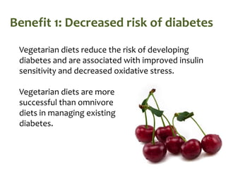Benefit 1: Decreased risk of diabetes
 Vegetarian diets reduce the risk of developing
 diabetes and are associated with improved insulin
 sensitivity and decreased oxidative stress.

 Vegetarian diets are more
 successful than omnivore
 diets in managing existing
 diabetes.
 