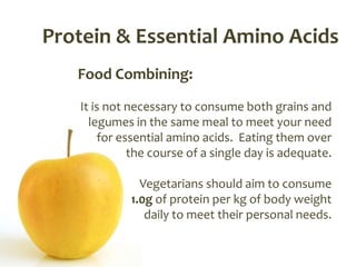 Protein & Essential Amino Acids
   Food Combining:
   It is not necessary to consume both grains and
     legumes in the same meal to meet your need
        for essential amino acids. Eating them over
              the course of a single day is adequate.

               Vegetarians should aim to consume
             1.0g of protein per kg of body weight
                daily to meet their personal needs.
 