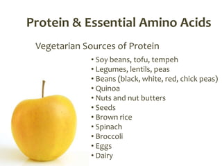 Protein & Essential Amino Acids
 Vegetarian Sources of Protein
              • Soy beans, tofu, tempeh
              • Legumes, lentils, peas
              • Beans (black, white, red, chick peas)
              • Quinoa
              • Nuts and nut butters
              • Seeds
              • Brown rice
              • Spinach
              • Broccoli
              • Eggs
              • Dairy
 