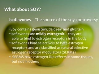 What about SOY?

  Isoflavones – The source of the soy controversy

  •Soy contains genistein, daidzein and glycitein
  •Isoflavones are mildly estrogenic – they are
    able to bind to estrogen receptors in the body
  •Isoflavones bind selectively to beta estrogen
    receptors and are classified as natural selective
    estrogen receptor modulators (SERMs)
  • SERMS have estrogen-like effects in some tissues,
    but not in others
 