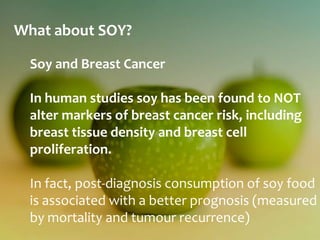 What about SOY?

  Soy and Breast Cancer

  In human studies soy has been found to NOT
  alter markers of breast cancer risk, including
  breast tissue density and breast cell
  proliferation.

  In fact, post-diagnosis consumption of soy food
  is associated with a better prognosis (measured
  by mortality and tumour recurrence)
 