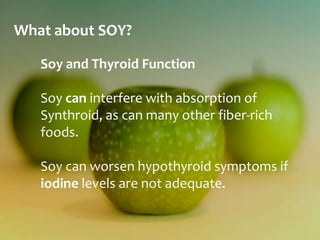 What about SOY?

   Soy and Thyroid Function

   Soy can interfere with absorption of
   Synthroid, as can many other fiber-rich
   foods.

   Soy can worsen hypothyroid symptoms if
   iodine levels are not adequate.
 