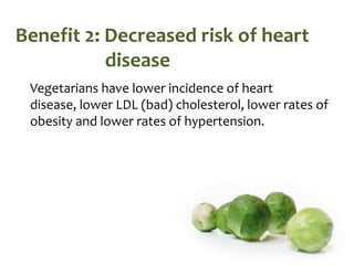 Benefit 2: Decreased risk of heart
           disease
 Vegetarians have lower incidence of heart
 disease, lower LDL (bad) cholesterol, lower rates of
 obesity and lower rates of hypertension.
 