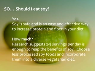 SO… Should I eat soy?

   Yes.
   Soy is safe and is an easy and effective way
   to increase protein and fiber in your diet.

   How much?
   Research suggests 2-3 servings per day is
   enough to reap the benefits of soy. Choose
   less processed soy foods and incorporate
   them into a diverse vegetarian diet.
 