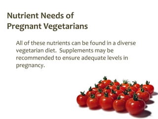 Nutrient Needs of
Pregnant Vegetarians
  All of these nutrients can be found in a diverse
  vegetarian diet. Supplements may be
  recommended to ensure adequate levels in
  pregnancy.
 