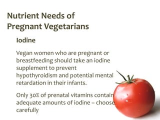 Nutrient Needs of
Pregnant Vegetarians
  Iodine
  Vegan women who are pregnant or
  breastfeeding should take an iodine
  supplement to prevent
  hypothyroidism and potential mental
  retardation in their infants.
  Only 30% of prenatal vitamins contain
  adequate amounts of iodine – choose
  carefully
 