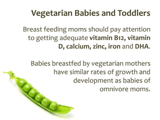 Vegetarian Babies and Toddlers
Breast feeding moms should pay attention
 to getting adequate vitamin B12, vitamin
            D, calcium, zinc, iron and DHA.

  Babies breastfed by vegetarian mothers
         have similar rates of growth and
                development as babies of
                         omnivore moms.
 