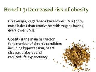 Benefit 3: Decreased risk of obesity
 On average, vegetarians have lower BMIs (body
 mass index) than omnivores with vegans having
 even lower BMIs.

 Obesity is the main risk factor
 for a number of chronic conditions
 including hypertension, heart
 disease, diabetes and
 reduced life expenctancy.
 