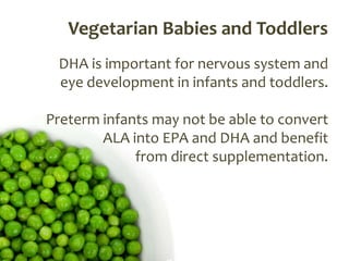 Vegetarian Babies and Toddlers
 DHA is important for nervous system and
 eye development in infants and toddlers.

Preterm infants may not be able to convert
        ALA into EPA and DHA and benefit
             from direct supplementation.
 