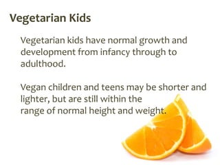 Vegetarian Kids
  Vegetarian kids have normal growth and
  development from infancy through to
  adulthood.

  Vegan children and teens may be shorter and
  lighter, but are still within the
  range of normal height and weight.
 