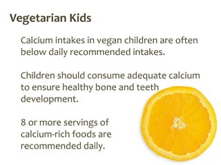 Vegetarian Kids
  Calcium intakes in vegan children are often
  below daily recommended intakes.

  Children should consume adequate calcium
  to ensure healthy bone and teeth
  development.

  8 or more servings of
  calcium-rich foods are
  recommended daily.
 