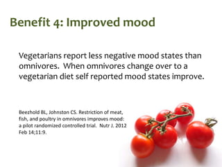 Benefit 4: Improved mood

 Vegetarians report less negative mood states than
 omnivores. When omnivores change over to a
 vegetarian diet self reported mood states improve.



 Beezhold BL, Johnston CS. Restriction of meat,
 fish, and poultry in omnivores improves mood:
 a pilot randomized controlled trial. Nutr J. 2012
 Feb 14;11:9.
 