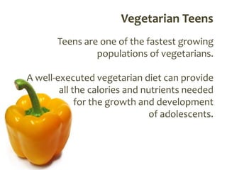 Vegetarian Teens
       Teens are one of the fastest growing
                populations of vegetarians.

A well-executed vegetarian diet can provide
        all the calories and nutrients needed
             for the growth and development
                               of adolescents.
 