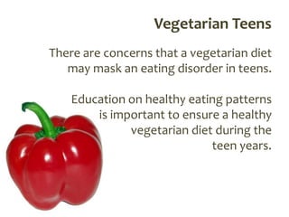 Vegetarian Teens
There are concerns that a vegetarian diet
   may mask an eating disorder in teens.

    Education on healthy eating patterns
        is important to ensure a healthy
              vegetarian diet during the
                             teen years.
 