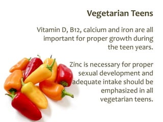 Vegetarian Teens
Vitamin D, B12, calcium and iron are all
  important for proper growth during
                        the teen years.

           Zinc is necessary for proper
              sexual development and
            adequate intake should be
                      emphasized in all
                      vegetarian teens.
 