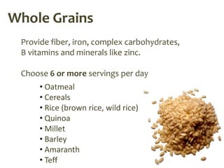 Whole Grains
 Provide fiber, iron, complex carbohydrates,
 B vitamins and minerals like zinc.

 Choose 6 or more servings per day
      • Oatmeal
      • Cereals
      • Rice (brown rice, wild rice)
      • Quinoa
      • Millet
      • Barley
      • Amaranth
      • Teff
 
