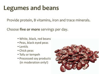 Legumes and beans
 Provide protein, B vitamins, iron and trace minerals.

 Choose five or more servings per day.

       • White, black, red beans
       • Peas, black eyed peas
       • Lentils
       • Chick peas
       • Tofu or tempeh
       • Processed soy products
         (in moderation only!)
 