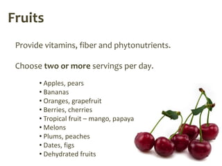 Fruits
 Provide vitamins, fiber and phytonutrients.

 Choose two or more servings per day.
       • Apples, pears
       • Bananas
       • Oranges, grapefruit
       • Berries, cherries
       • Tropical fruit – mango, papaya
       • Melons
       • Plums, peaches
       • Dates, figs
       • Dehydrated fruits
 