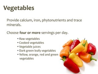 Vegetables
 Provide calcium, iron, phytonutrients and trace
 minerals.

 Choose four or more servings per day.
       • Raw vegetables
       • Cooked vegetables
       • Vegetable juices
       • Dark green leafy vegetables
       • Yellow, orange, red and green
         vegetables
 