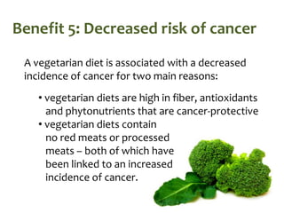 Benefit 5: Decreased risk of cancer
 A vegetarian diet is associated with a decreased
 incidence of cancer for two main reasons:
    • vegetarian diets are high in fiber, antioxidants
      and phytonutrients that are cancer-protective
    • vegetarian diets contain
      no red meats or processed
      meats – both of which have
      been linked to an increased
      incidence of cancer.
 