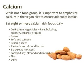 Calcium
 While not a food group, it is important to emphasize
 calcium in the vegan diet to ensure adequate intake.

 Eat eight or more calcium rich foods daily
   • Dark green vegetables – kale, bokchoy,
     spinach, collards, broccoli
   • Beans
   • Tofu and tempeh
   • Sesame seeds
   • Almonds and almond butter
   • Blackstrap molasses
   • Fortified soy, almond and rice milks
   • Figs
   • Dairy
 