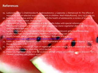 References

19. Laskowska-Klita T, Chelchowska M, Ambroszkiewicz J, Gajewska J, Klemarczyk W. The effect of
    vegetarian diet on selected essential nutrients in children. Med WiekuRozwoj. 2011; 15(3):318-325.
20. Kawade R. Zinc status and its association with the health of adolescents: a review of studies in
    India. Glob Health Action. 2012; 5:7353.
21. Chiplonkar SA, Tupe R. Development of a diet quality index with special reference to
    micronutrient adequacy for adolescent girls consuming a lacto-vegetarian diet. J Am Diet Assoc.
    2010 Jun; 110(6):926-931.
22. Tupe R, Chiplonkar SA. Diet patterns of lactovegetarian adolescent girls: need for devising
    recipes with high zinc bioavailability. Nutrition. 2010 Apr; 26(4):390-398.
23. Health Canada. Dietary Reference Intake Tables. Available online at:
    http://www.hc-sc.gc.ca/fn-an/nutrition/reference/table/index-eng.php#rvv
24. Lanou AJ, Svenson B. Reduced cancer risk in vegetarians: an analysis of recent reports. Cancer
    Manag Res. 2011; 3:1-8.
25. Tonstad S, Butler T, Fraser GE. Type of vegetarian diet, body weight, and prevalence of Type 2
    diabetes. Diabetes Care. 2009 May; 32(5):791-796.
26. Fraser GE. Vegetarian diets: what do we know of their effects on common chronic diseases? Am J
    ClinNutr 2009 May; 98(5):1607S-1612S.
 