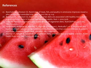 References

27. Beezhold BL, Johnston CS. Restriction of meat, fish, and poultry in omnivores improves mood: a
    pilot randomized controlled trial. Nutr J. 2012 Feb 14; 11:9.
28. Beezhold BL, Johnston CS, Daigle DR. Vegetarian diets are associated with healthy mood states:
    a cross-sectional study in Seventh Day Adventist adults. Nutr J. 2010; 9:26.
29. Craig WJ. Nutritional concerns and health effects of vegetarian diets. NutrClinPract. 2010 Dec;
    25(6):613-620.
30. Kahleova H, Matoulek M, Malinska H, Oliyarnik O, Kazdova L, Neskudla T, et al. Vegetarian diet
    improves insulin resistance and oxidative stress markers more than conventional diet in subjects
    with Type 2 diabetes. Diabet Med. 2011 May; 28(5):549-559.
31. McEvoy CT, Temple N, Woodside JV. Vegetarian diets, low-meat diets and health: a review. Public
    Health Nutr. 2012 Dec; 15(12):2287-2294.
 