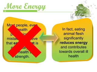 More Energy

 Most people, even
       health            In fact, eating
   professionals,         animal flesh
 mistakenly believe       significantly
that eating meat is    reduces energy
   necessary for        and contributes
 good health and      towards overall ill
      strength.              health
 