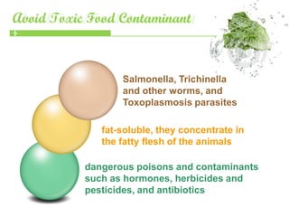Avoid Toxic Food Contaminant
Avoid Toxic Food Contaminant



                  Salmonella, Trichinella
                  and other worms, and
                  Toxoplasmosis parasites

              fat-soluble, they concentrate in
              the fatty flesh of the animals

           dangerous poisons and contaminants
           such as hormones, herbicides and
           pesticides, and antibiotics
 