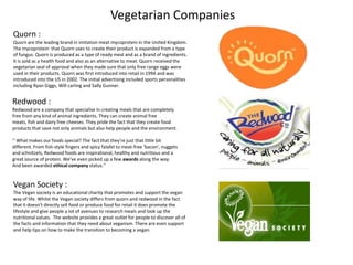 Vegetarian Companies
Quorn :
Quorn are the leading brand in imitation meat mycoprotein in the United Kingdom.
The mycoprotein that Quorn uses to create their product is expanded from a type
of fungus. Quorn is produced as a type of ready meal and as a brand of ingredients.
It is sold as a health food and also as an alternative to meat. Quorn received the
vegetarian seal of approval when they made sure that only free range eggs were
used in their products. Quorn was first introduced into retail in 1994 and was
introduced into the US in 2002. The initial advertising included sports personalities
including Ryan Giggs, Will carling and Sally Gunner.


Redwood :
Redwood are a company that specialise in creating meals that are completely
free from any kind of animal ingredients. They can create animal free
meats, fish and dairy free cheeses. They pride the fact that they create food
products that save not only animals but also help people and the environment.

‘’ What makes our foods special? The fact that they're just that little bit
different. From fish-style fingers and spicy falafel to meat-free ‘bacon', nuggets
and schnitzels, Redwood foods are inspirational, healthy and nutritious and a
great source of protein. We've even picked up a few awards along the way.
And been awarded ethical company status.’’


Vegan Society :
The Vegan society is an educational charity that promotes and support the vegan
way of life. Whilst the Vegan society differs from quorn and redwood in the fact
that it doesn’t directly sell food or produce food for retail it does promote the
lifestyle and give people a lot of avenues to research meals and look up the
nutritional values. The website provides a great outlet for people to discover all of
the facts and information that they need about veganism. There are even support
and help tips on how to make the transition to becoming a vegan.
 