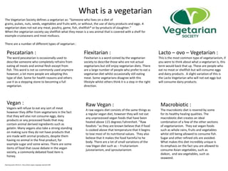 What is a vegetarian
The Vegetarian Society defines a vegetarian as: "Someone who lives on a diet of
grains, pulses, nuts, seeds, vegetables and fruits with, or without, the use of dairy products and eggs. A
vegetarian does not eat any meat, poultry, game, fish, shellfish* or by-products of slaughter.“
When the vegetarian society say shellfish what they mean is a sea animal that is covered with a shelf for
example crustaceans and most molluscs.
There are a number of different types of vegetarian :
Pescatarian :
The word pescatarian is occasionally used to
describe someone who completely refrains from
eating all meats and animal flesh except from
fish. This word is not so commonly used anymore
however, a lot more people are adopting this
type of diet. Some for health reasons and others
use it as a stepping stone to becoming a full
vegetarian.
Flexitarian :
Flexitarian is a word coined by the vegetarian
society to describe those who are not actual
vegetarians but still enjoy vegetarian diets. There
are a large number of people who prefer to eat a
vegetarian diet whilst occasionally still eating
meat. Some vegetarians disagree with this
lifestyle whilst others think it is a step in the right
direction.
Lacto – ovo – Vegetarian :
This is the most common type of vegetarianism, if
you were to think about what a vegetarian is, this
term would back that up. These are people who
eat no meat or shellfish but will consume eggs
and dairy products . A slight variation of this is
the Lacto Vegetarian who will not eat eggs but
will consume dairy products.
Vegan :
Vegans will refuse to eat any sort of meat
however they differ from vegetarians in the fact
that they will also not consume eggs, dairy
products or any processed foods that may
contain animal derived ingredients such as
gelatin. Many vegans also take a strong standing
on making sure they do not have products that
are made with animal products, despite them
having no animal in the final product, for
example sugar and some wines. There are some
items of food that cause debate in the vegan
society, a commonly debated food item is
honey.
Raw Vegan :
A raw vegans diet consists of the same things as
a regular vegan diet, however they will not eat
any unprocessed vegan foods that have been
heated above 115 degrees Fahrenheit. ‘’Raw
foodists ‘’as they are known believe that if food
is cooked above that temperature that it begins
to lose most of its nutritional values. They also
believe that it makes the food harmful to he
body. There are a lot of small variations of the
raw Vegan diet such as :- Fruitarianism
juicearianism, and sproutarianism
Macrobiotic :
The macrobiotic diet is revered by some
for its healthy healing qualities. The
macrobiotic diet creates an ideal
combination of a few of the other sections
of vegetarianism. They eat vegan foods
such as whole rains, fruits and vegetables
whilst still being allowed to consume fish.
Sugar and other refined oils are avoided.
What makes this diet incredibly unique is
its emphasis on the fact you are allowed to
consume Asian vegetables, such as
daikon, and sea vegetables, such as
seaweed.
Openingquote reference : http://www.vegsoc.org/page.aspx?pid=698
 
