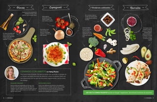 36 • Guía Vegetariana
Comienza con tus ingredientes
vegetales favoritos, como
albahaca, ajo y tomates cherry.
Hazlo especial
agregando tomates
frescos, cebolla, chile
seco molido y orégano.
Pon a marinar el tofu en
la salsa que más te guste
y luego pica tus verduras
favoritas.
Guía Vegetariana • 3736 • Guía Vegetariana
REUNIONES FAMILIARES
Sirvo comidas muy tradicionales con las que crecí,
así nadie siente que está comiendo algo diferente:
croquetas de pollo vegetal con puré de papas, pizza de
vegetales, frijoles negros o tacos con carne vegetal en
lugar de carne animal.
INVITACIONES A CENAR
Llamo a mis anfitriones de antemano y les pregunto si
está bien que lleve un platillo o dos para que no tengan
que preocuparse por mí. Así evito que se estresen y
les doy a los otros invitados la oportunidad de probar
algunos de los platillos que me encantan.
Vivo fuera todo el tiempo. Así que he tenido que aprender a navegar en
un mundo carnívoro mientras me alimento a base de plantas. Éstas son
dos situaciones con las que me encuentro regularmente y así es como
las manejo.
CENANDO CON AMIGOS con Kathy Freston
¿NO VES TU COMIDA FAVORITA? Escribe en Google “vegetariano”. ¡Encontrarás montones de opciones!
Con frijoles refritos
tendrás tu dosis de
proteína, el aguacate
agregará sabor y
grasas saludables, y
el cilantro, la cebolla
y la salsa le darán a
tu burrito un toque
especial.
Pon salsa de tomate para
pizza, enlatada o fresca,
sobre la masa apropiada
y luego agrega los
vegetales. ¡Y al horno!
Vierte todo en una
cama de pasta al
dente con albóndigas
vegetales cubiertas con
salsa marinara.
Cocina los fideos
de arroz hasta que
estén al dente y
luego fríe todos los
ingredientes en una
sartén con aceite de
oliva.
 