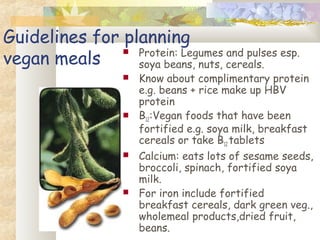 Guidelines for planning
vegan meals
 Protein: Legumes and pulses esp.
soya beans, nuts, cereals.
 Know about complimentary protein
e.g. beans + rice make up HBV
protein
 B12:Vegan foods that have been
fortified e.g. soya milk, breakfast
cereals or take B12 tablets
 Calcium: eats lots of sesame seeds,
broccoli, spinach, fortified soya
milk.
 For iron include fortified
breakfast cereals, dark green veg.,
wholemeal products,dried fruit,
beans.
 