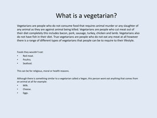 What is a vegetarian?
Vegetarians are people who do not consume food that requires animal murder or any slaughter of
any animal as they are against animal being killed. Vegetarians are people who cut meat out of
their diet completely this includes bacon, pork, sausage, turkey, chicken and lamb. Vegetarians also
do not have fish in their diet. True vegetarians are people who do not eat any meat at all however
there is a range of different types of vegetarians that people can be to require to their lifestyle.


Foods they wouldn’t eat:
•    Red meat.
•    Poultry.
•    Seafood.

This can be for religious, moral or health reasons.

Although there is something similar to a vegetarian called a Vegan, this person wont eat anything that comes from
an animal at all for example:
•    Milk.
•    Cheese.
•    Eggs.
 