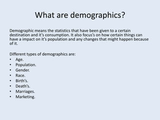 What are demographics?
Demographic means the statistics that have been given to a certain
destination and it’s consumption. It also focus’s on how certain things can
have a impact on it’s population and any changes that might happen because
of it.

Different types of demographics are:
• Age.
• Population.
• Gender.
• Race.
• Birth’s.
• Death’s.
• Marriages.
• Marketing.
 