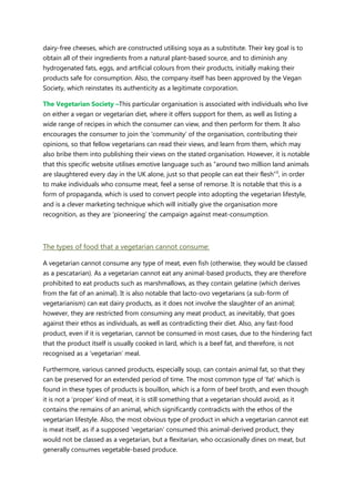 dairy-free cheeses, which are constructed utilising soya as a substitute. Their key goal is to
obtain all of their ingredients from a natural plant-based source, and to diminish any
hydrogenated fats, eggs, and artificial colours from their products, initially making their
products safe for consumption. Also, the company itself has been approved by the Vegan
Society, which reinstates its authenticity as a legitimate corporation.
The Vegetarian Society –This particular organisation is associated with individuals who live
on either a vegan or vegetarian diet, where it offers support for them, as well as listing a
wide range of recipes in which the consumer can view, and then perform for them. It also
encourages the consumer to join the „community‟ of the organisation, contributing their
opinions, so that fellow vegetarians can read their views, and learn from them, which may
also bribe them into publishing their views on the stated organisation. However, it is notable
that this specific website utilises emotive language such as “around two million land animals
are slaughtered every day in the UK alone, just so that people can eat their flesh”¹, in order
to make individuals who consume meat, feel a sense of remorse. It is notable that this is a
form of propaganda, which is used to convert people into adopting the vegetarian lifestyle,
and is a clever marketing technique which will initially give the organisation more
recognition, as they are „pioneering‟ the campaign against meat-consumption.
The types of food that a vegetarian cannot consume:
A vegetarian cannot consume any type of meat, even fish (otherwise, they would be classed
as a pescatarian). As a vegetarian cannot eat any animal-based products, they are therefore
prohibited to eat products such as marshmallows, as they contain gelatine (which derives
from the fat of an animal). It is also notable that lacto-ovo vegetarians (a sub-form of
vegetarianism) can eat dairy products, as it does not involve the slaughter of an animal;
however, they are restricted from consuming any meat product, as inevitably, that goes
against their ethos as individuals, as well as contradicting their diet. Also, any fast-food
product, even if it is vegetarian, cannot be consumed in most cases, due to the hindering fact
that the product itself is usually cooked in lard, which is a beef fat, and therefore, is not
recognised as a „vegetarian‟ meal.
Furthermore, various canned products, especially soup, can contain animal fat, so that they
can be preserved for an extended period of time. The most common type of „fat‟ which is
found in these types of products is bouillon, which is a form of beef broth, and even though
it is not a „proper‟ kind of meat, it is still something that a vegetarian should avoid, as it
contains the remains of an animal, which significantly contradicts with the ethos of the
vegetarian lifestyle. Also, the most obvious type of product in which a vegetarian cannot eat
is meat itself, as if a supposed „vegetarian‟ consumed this animal-derived product, they
would not be classed as a vegetarian, but a flexitarian, who occasionally dines on meat, but
generally consumes vegetable-based produce.
 