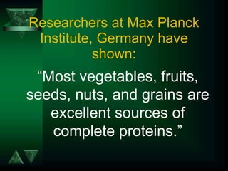 Researchers at Max Planck Institute, Germany have shown: “ Most vegetables, fruits, seeds, nuts, and grains are excellent sources of complete proteins.” 